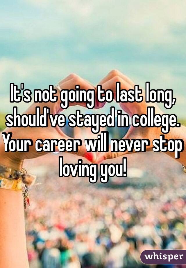 It's not going to last long, should've stayed in college. Your career will never stop loving you! 