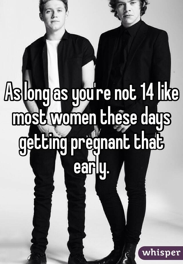 As long as you're not 14 like most women these days getting pregnant that early. 