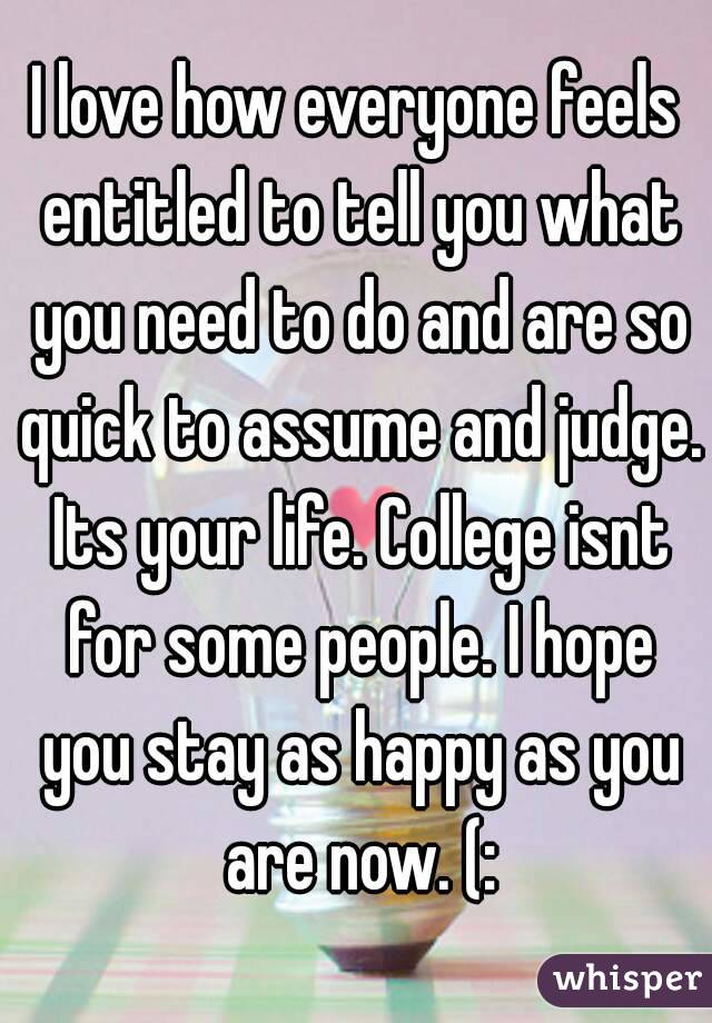 I love how everyone feels entitled to tell you what you need to do and are so quick to assume and judge. Its your life. College isnt for some people. I hope you stay as happy as you are now. (: