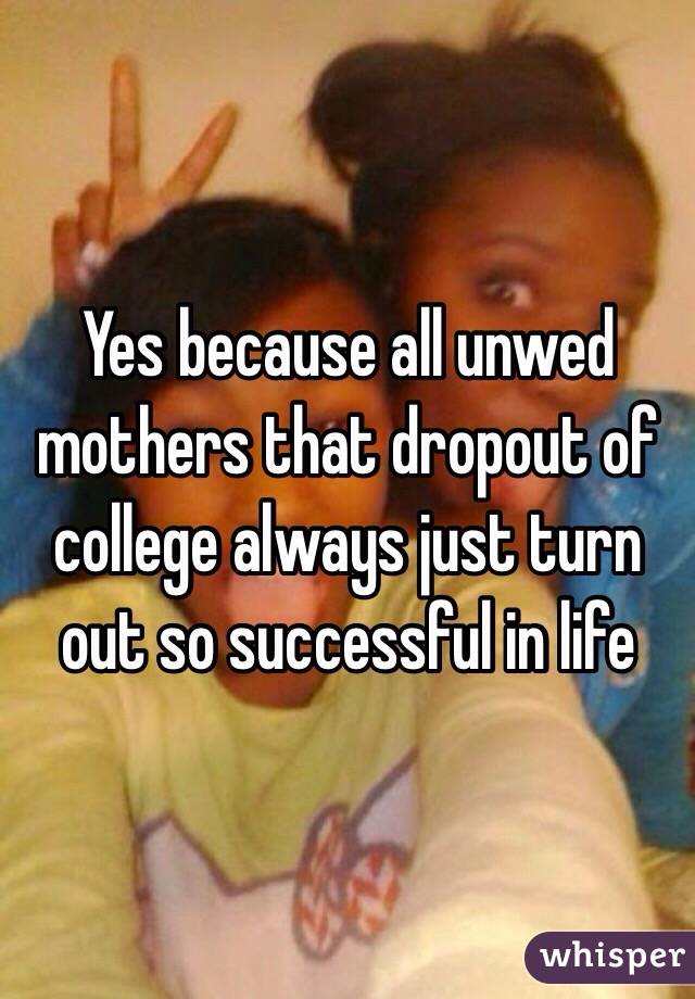 Yes because all unwed mothers that dropout of college always just turn out so successful in life