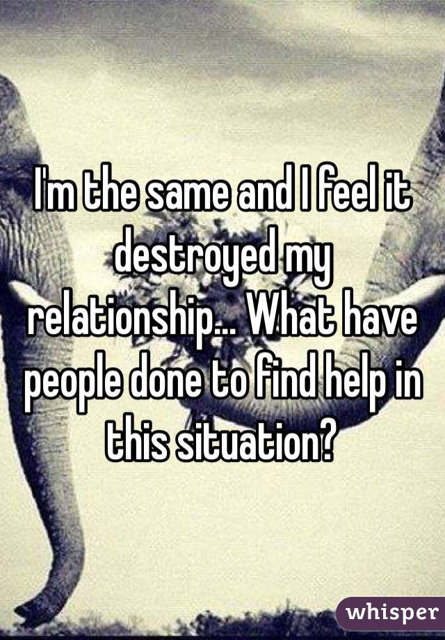 I'm the same and I feel it destroyed my relationship... What have people done to find help in this situation?