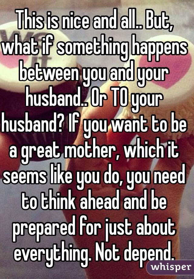 This is nice and all.. But, what if something happens between you and your husband.. Or TO your husband? If you want to be a great mother, which it seems like you do, you need to think ahead and be prepared for just about everything. Not depend.