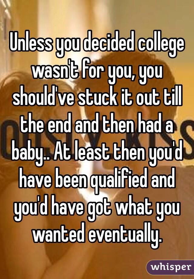 Unless you decided college wasn't for you, you should've stuck it out till the end and then had a baby.. At least then you'd have been qualified and you'd have got what you wanted eventually. 