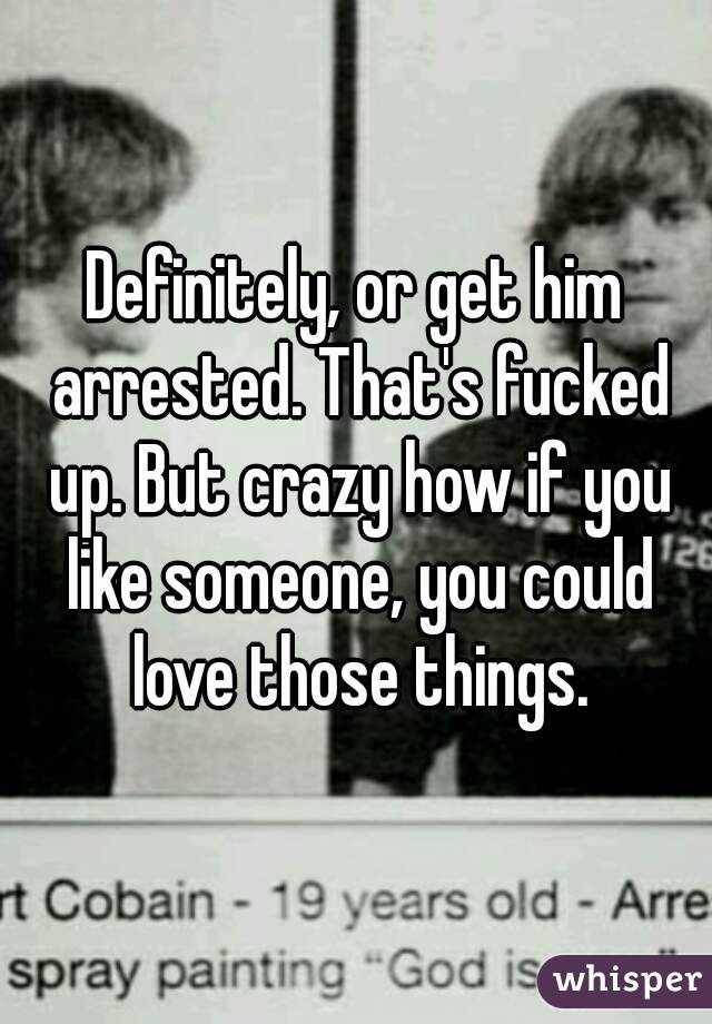 Definitely, or get him arrested. That's fucked up. But crazy how if you like someone, you could love those things.