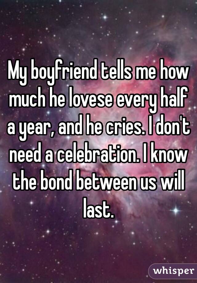 My boyfriend tells me how much he lovese every half a year, and he cries. I don't need a celebration. I know the bond between us will last.