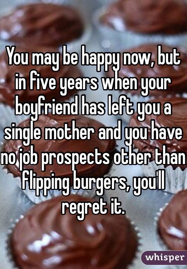 You may be happy now, but in five years when your boyfriend has left you a single mother and you have no job prospects other than flipping burgers, you'll regret it. 