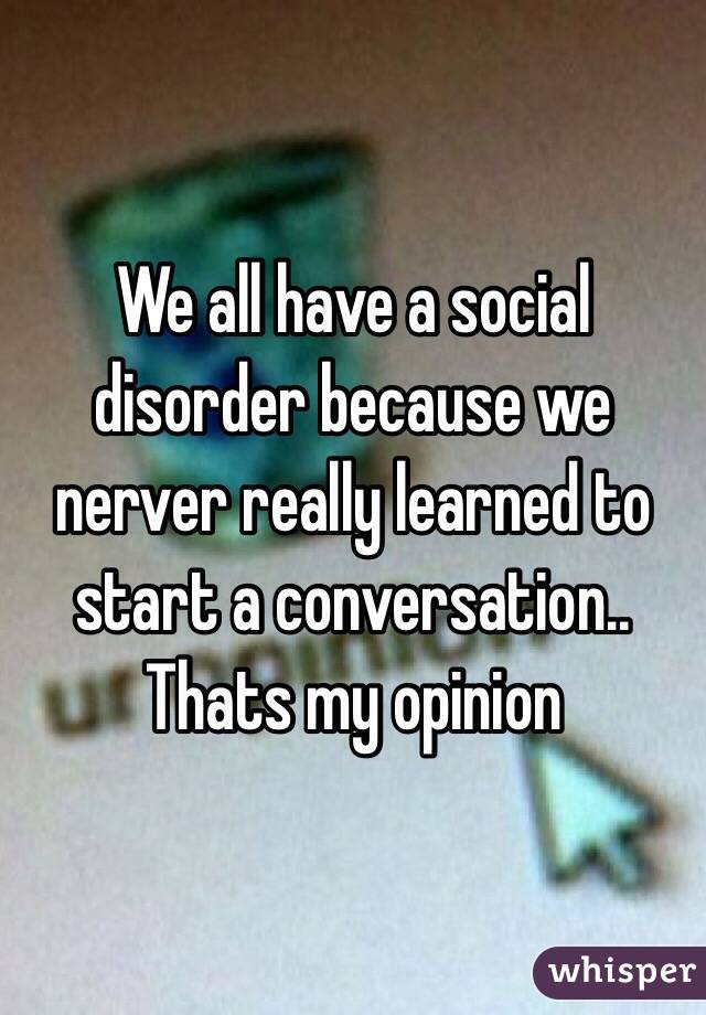 We all have a social disorder because we nerver really learned to start a conversation.. Thats my opinion