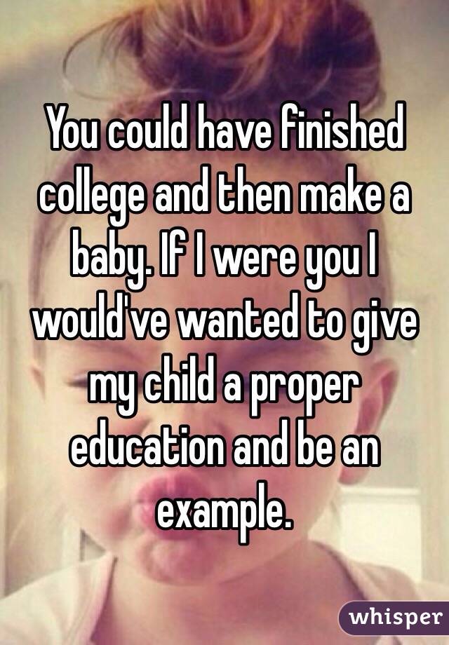 You could have finished college and then make a baby. If I were you I would've wanted to give my child a proper education and be an example. 