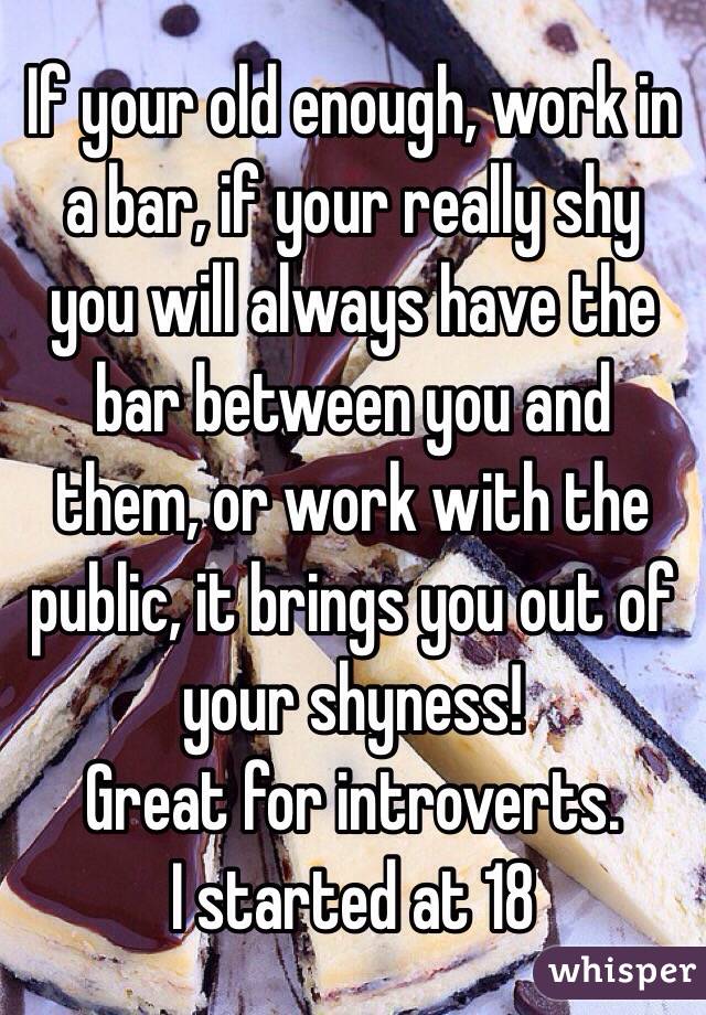 If your old enough, work in a bar, if your really shy you will always have the bar between you and them, or work with the public, it brings you out of your shyness! 
Great for introverts. 
I started at 18  