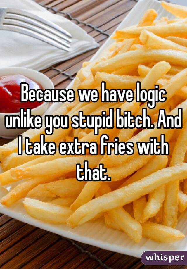 Because we have logic unlike you stupid bitch. And I take extra fries with that. 