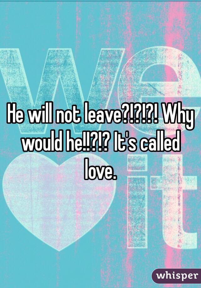 He will not leave?!?!?! Why would he!!?!? It's called love. 