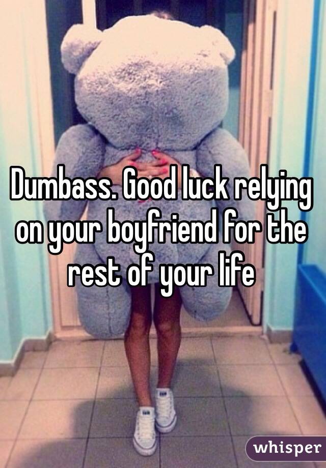 Dumbass. Good luck relying on your boyfriend for the rest of your life 