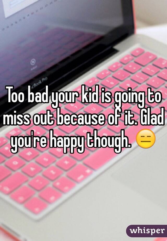 Too bad your kid is going to miss out because of it. Glad you're happy though. 😑