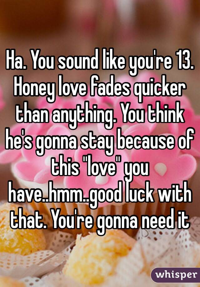 Ha. You sound like you're 13. Honey love fades quicker than anything. You think he's gonna stay because of this "love" you have..hmm..good luck with that. You're gonna need it