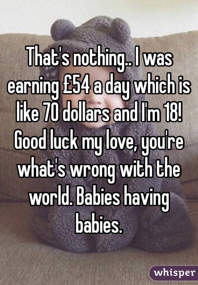 That's nothing.. I was earning £54 a day which is like 70 dollars and I'm 18! Good luck my love, you're what's wrong with the world. Babies having babies. 