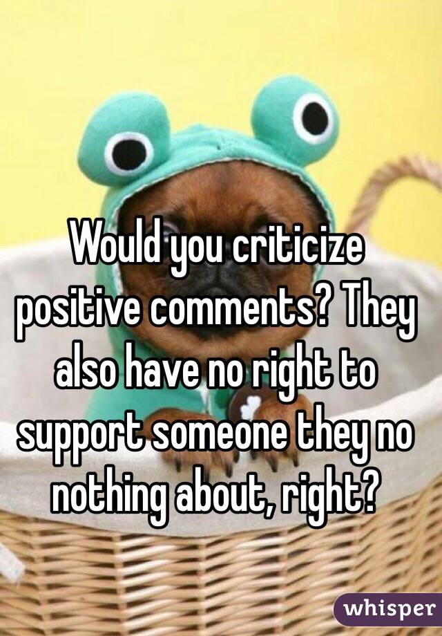 Would you criticize positive comments? They also have no right to support someone they no nothing about, right?