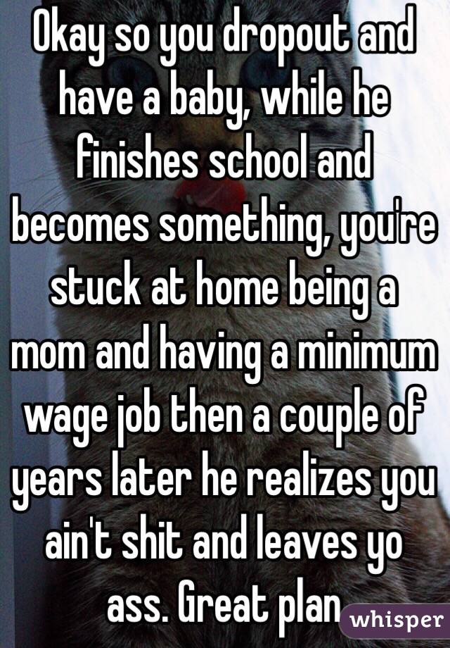 Okay so you dropout and have a baby, while he finishes school and becomes something, you're stuck at home being a mom and having a minimum wage job then a couple of years later he realizes you ain't shit and leaves yo ass. Great plan 