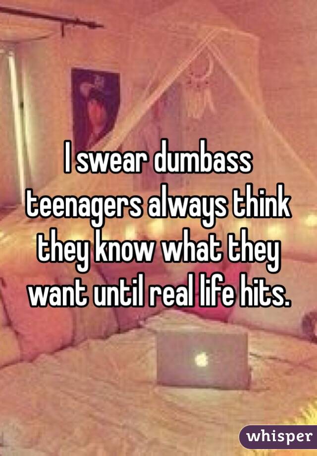 I swear dumbass teenagers always think they know what they want until real life hits. 