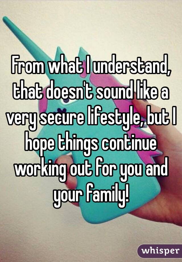 From what I understand, that doesn't sound like a very secure lifestyle, but I hope things continue working out for you and your family!