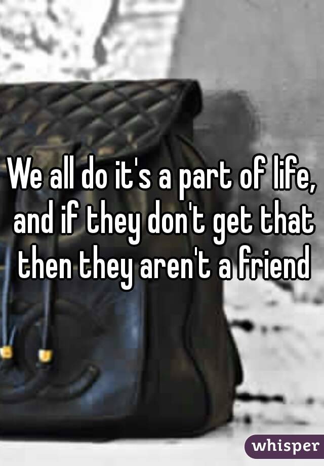 We all do it's a part of life, and if they don't get that then they aren't a friend