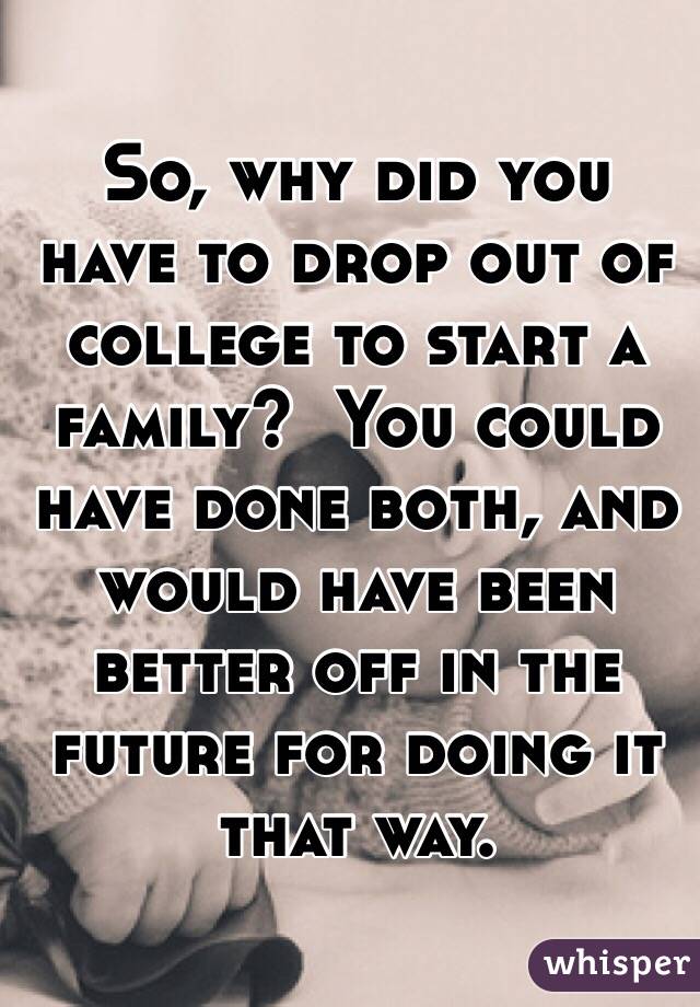 So, why did you have to drop out of college to start a family?  You could have done both, and would have been better off in the future for doing it that way.