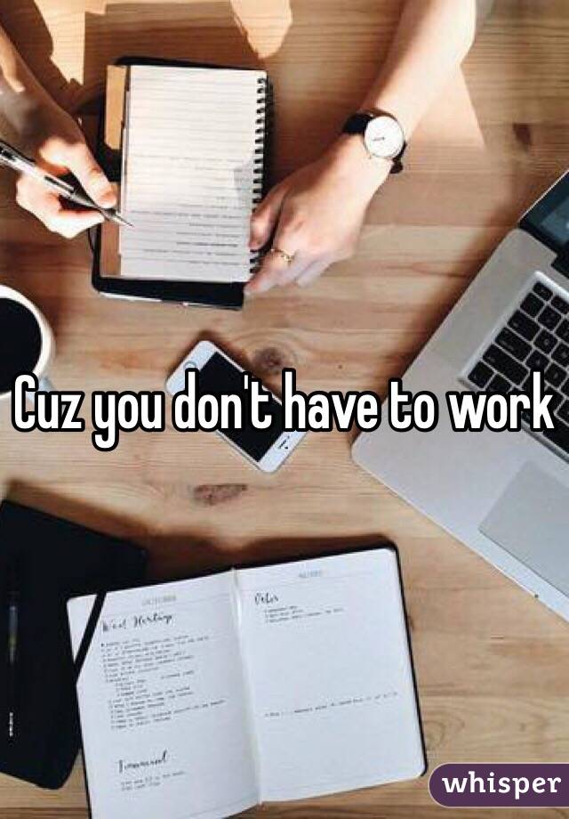 Cuz you don't have to work 