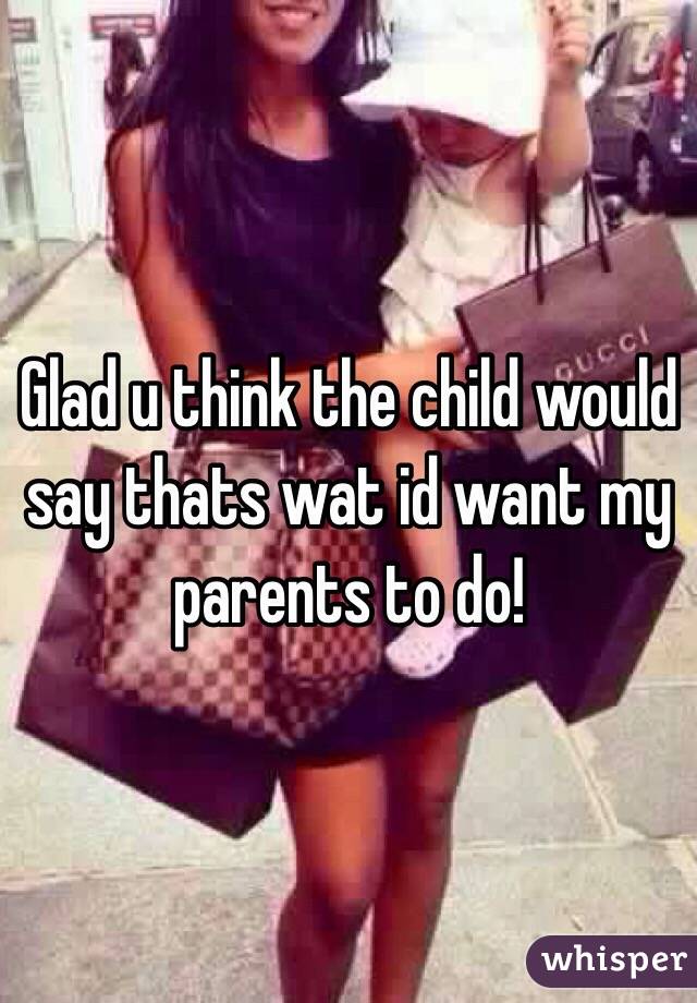 Glad u think the child would say thats wat id want my parents to do!