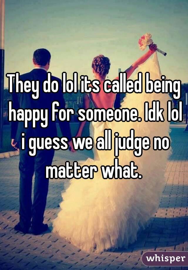 They do lol its called being happy for someone. Idk lol i guess we all judge no matter what. 