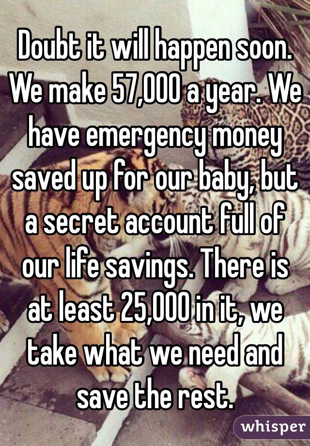 Doubt it will happen soon. We make 57,000 a year. We have emergency money saved up for our baby, but a secret account full of our life savings. There is at least 25,000 in it, we take what we need and save the rest. 