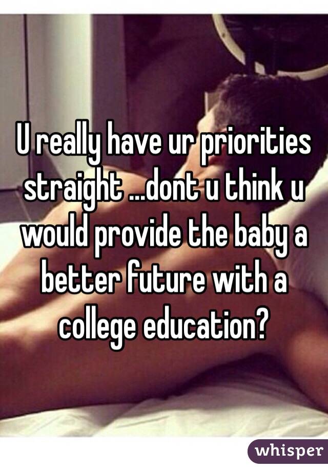 U really have ur priorities straight ...dont u think u would provide the baby a better future with a college education? 