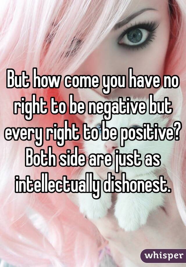 But how come you have no right to be negative but every right to be positive? Both side are just as intellectually dishonest.