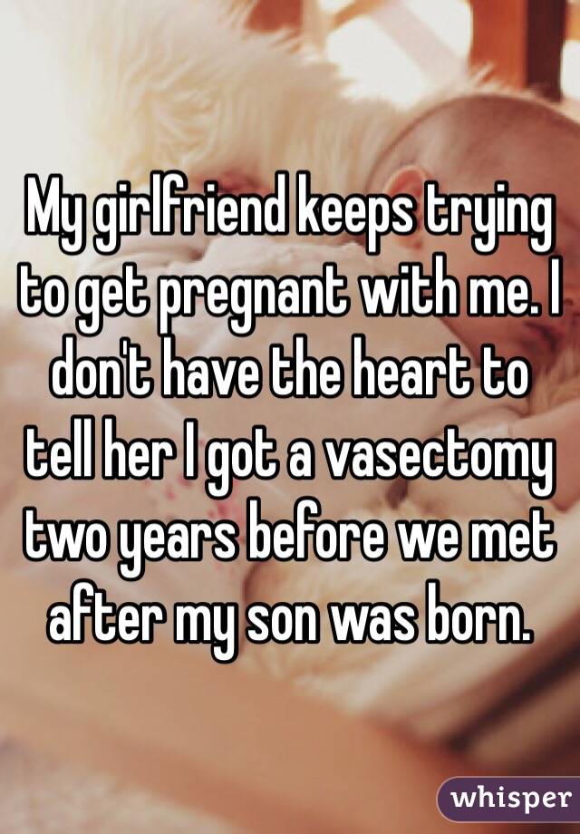 My girlfriend keeps trying to get pregnant with me. I don't have the heart to tell her I got a vasectomy two years before we met after my son was born. 