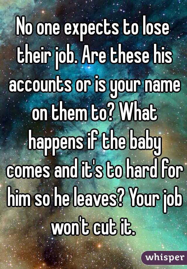 No one expects to lose their job. Are these his accounts or is your name on them to? What happens if the baby comes and it's to hard for him so he leaves? Your job won't cut it. 