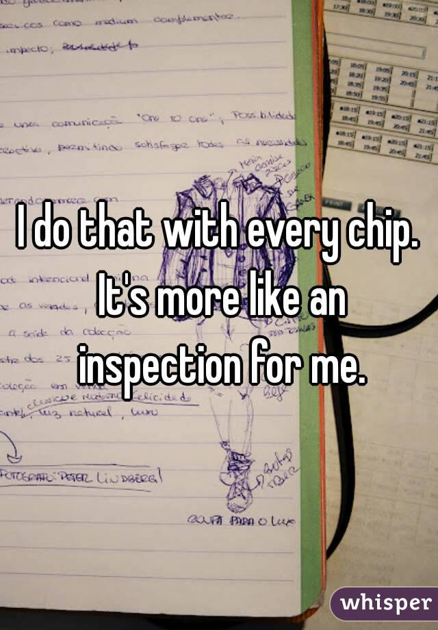I do that with every chip. It's more like an inspection for me.