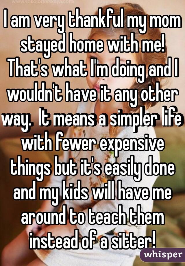 I am very thankful my mom stayed home with me!  That's what I'm doing and I wouldn't have it any other way.  It means a simpler life with fewer expensive things but it's easily done and my kids will have me around to teach them instead of a sitter!