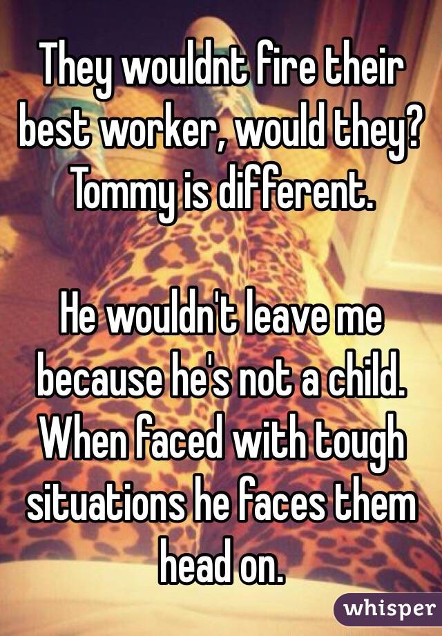 They wouldnt fire their best worker, would they? Tommy is different.

He wouldn't leave me because he's not a child. When faced with tough situations he faces them head on.