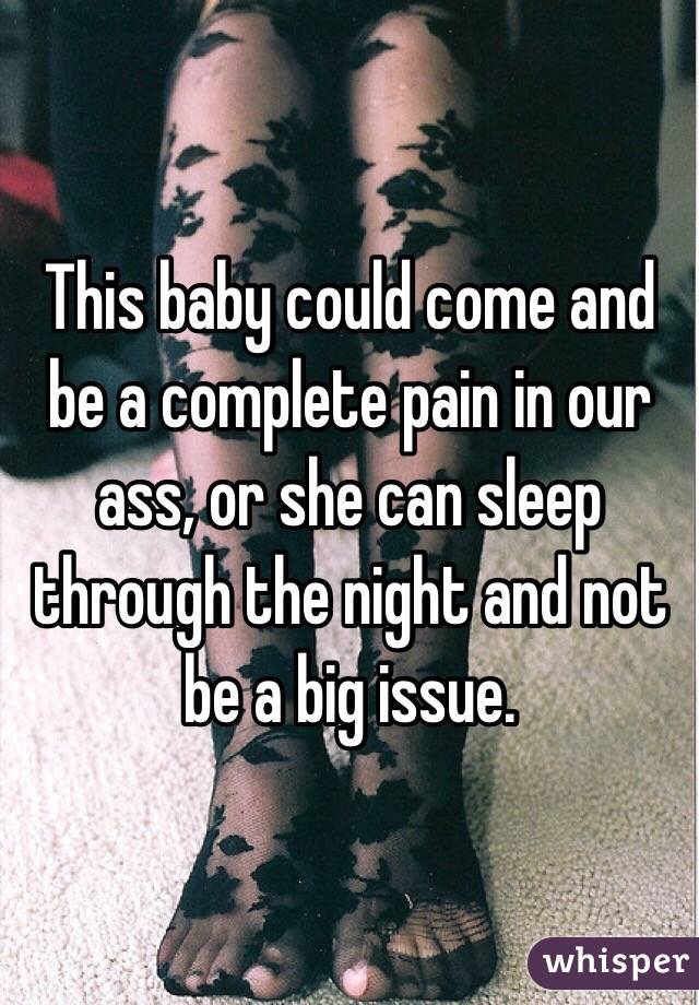 This baby could come and be a complete pain in our ass, or she can sleep through the night and not be a big issue.