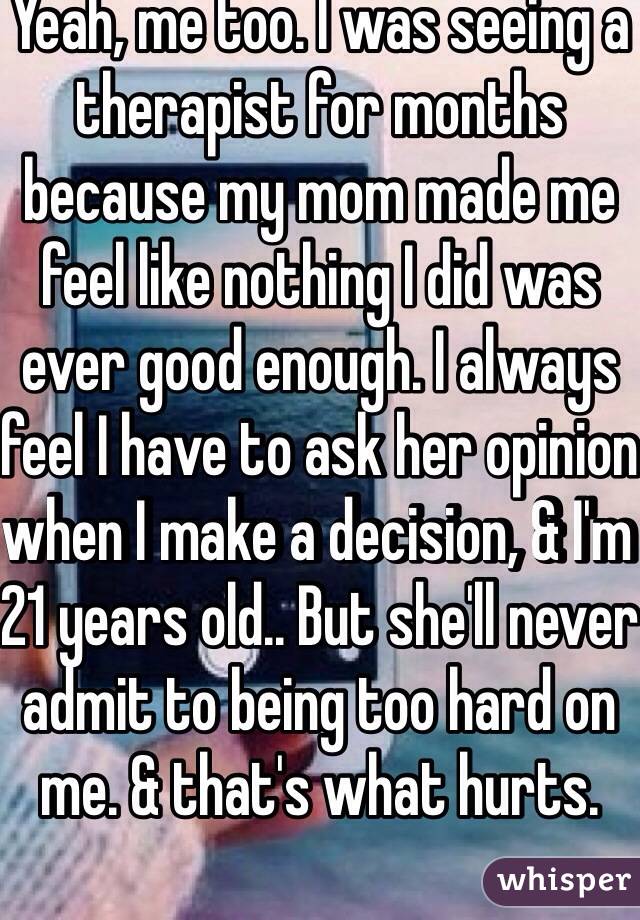 Yeah, me too. I was seeing a therapist for months because my mom made me feel like nothing I did was ever good enough. I always feel I have to ask her opinion when I make a decision, & I'm 21 years old.. But she'll never admit to being too hard on me. & that's what hurts. 