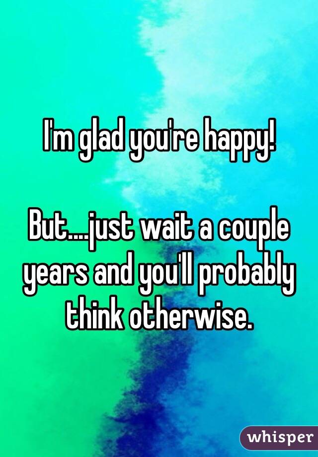 I'm glad you're happy!

But....just wait a couple years and you'll probably think otherwise. 