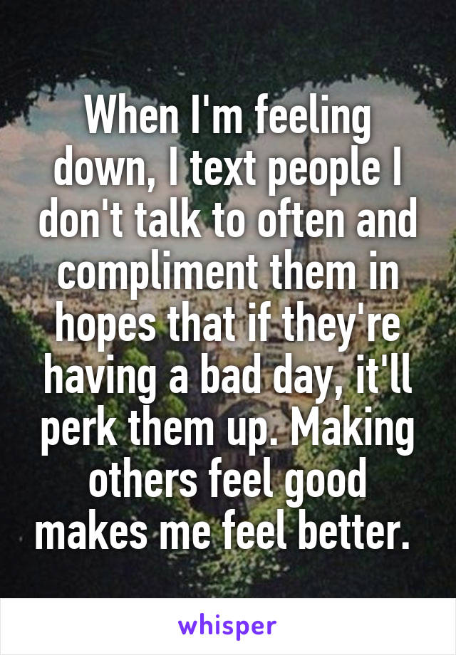 When I'm feeling down, I text people I don't talk to often and compliment them in hopes that if they're having a bad day, it'll perk them up. Making others feel good makes me feel better. 