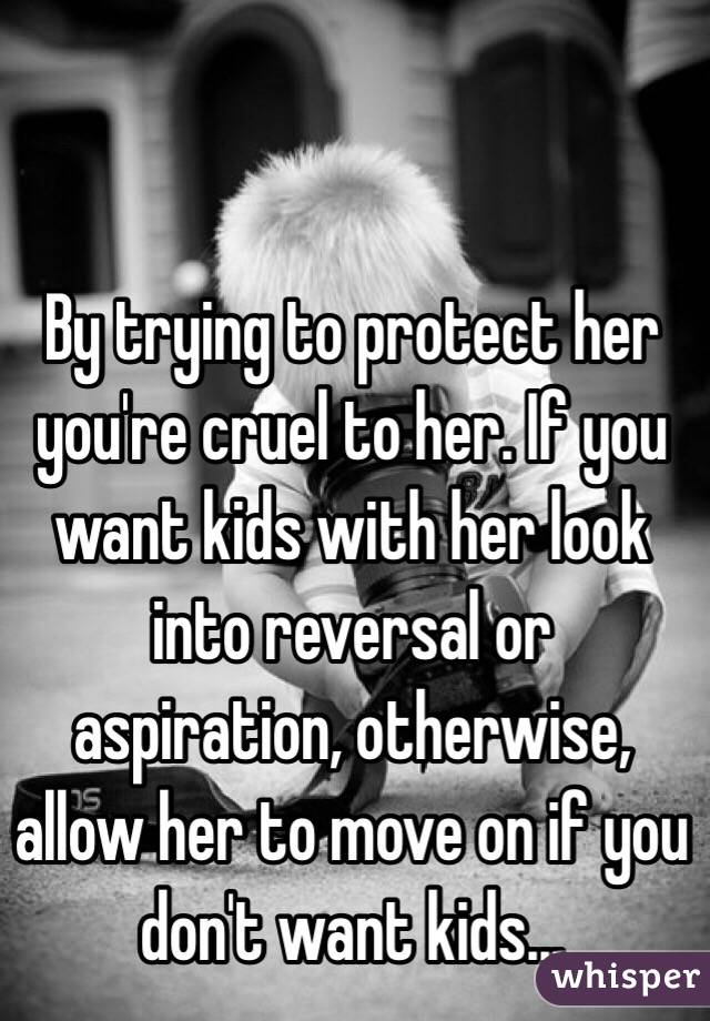 By trying to protect her you're cruel to her. If you want kids with her look into reversal or aspiration, otherwise, allow her to move on if you don't want kids...