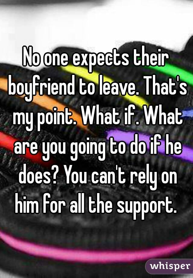 No one expects their boyfriend to leave. That's my point. What if. What are you going to do if he does? You can't rely on him for all the support. 