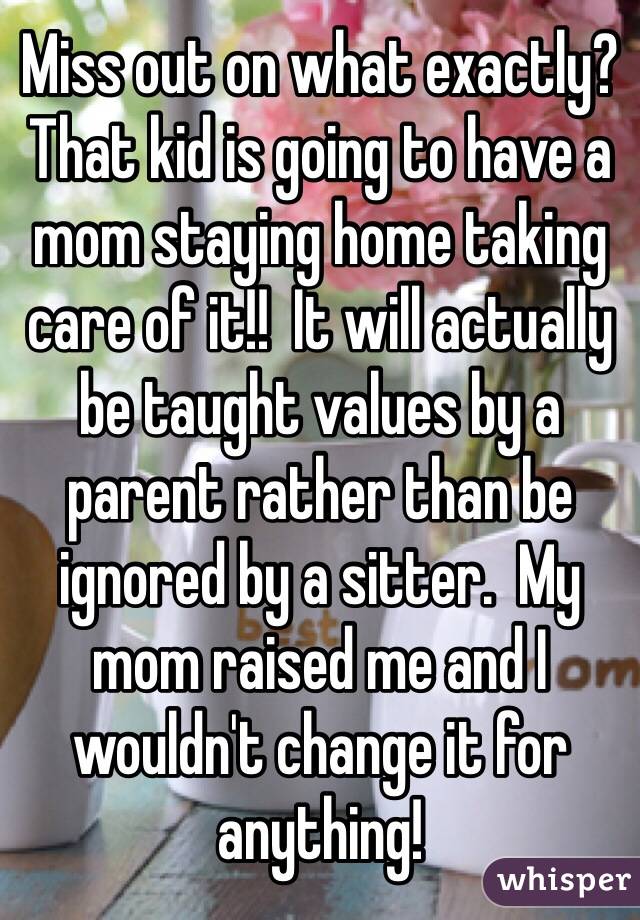 Miss out on what exactly?  That kid is going to have a mom staying home taking care of it!!  It will actually be taught values by a parent rather than be ignored by a sitter.  My mom raised me and I wouldn't change it for anything!