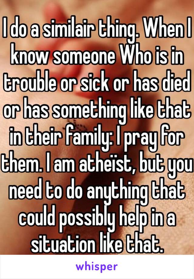 I do a similair thing. When I know someone Who is in trouble or sick or has died or has something like that in their family: I pray for them. I am atheïst, but you need to do anything that could possibly help in a situation like that. 