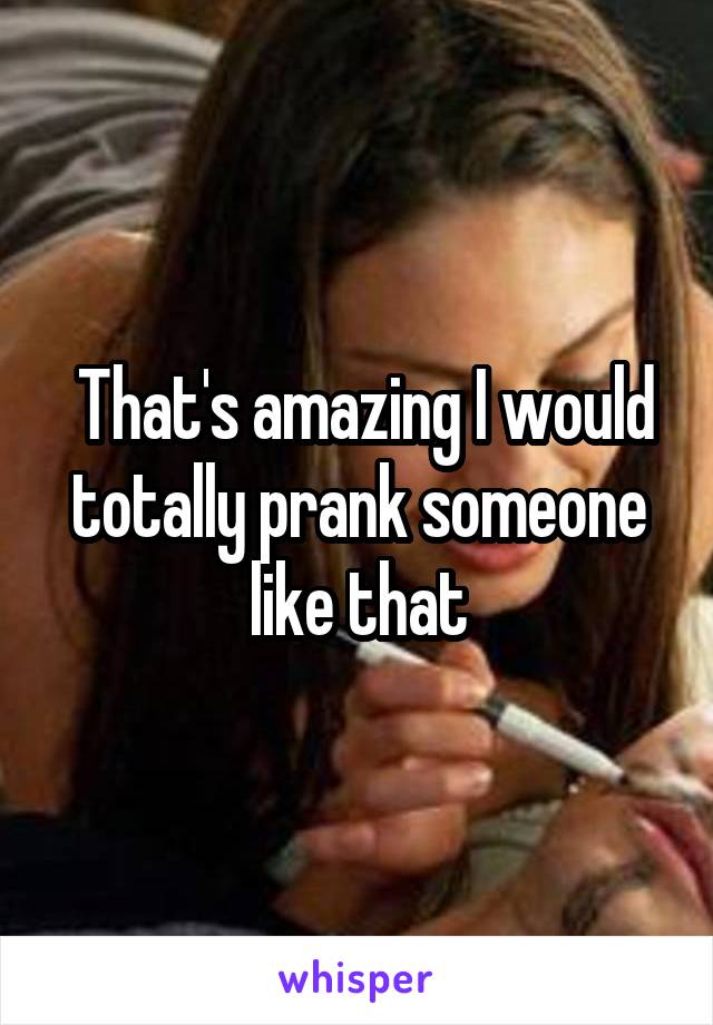  That's amazing I would totally prank someone like that