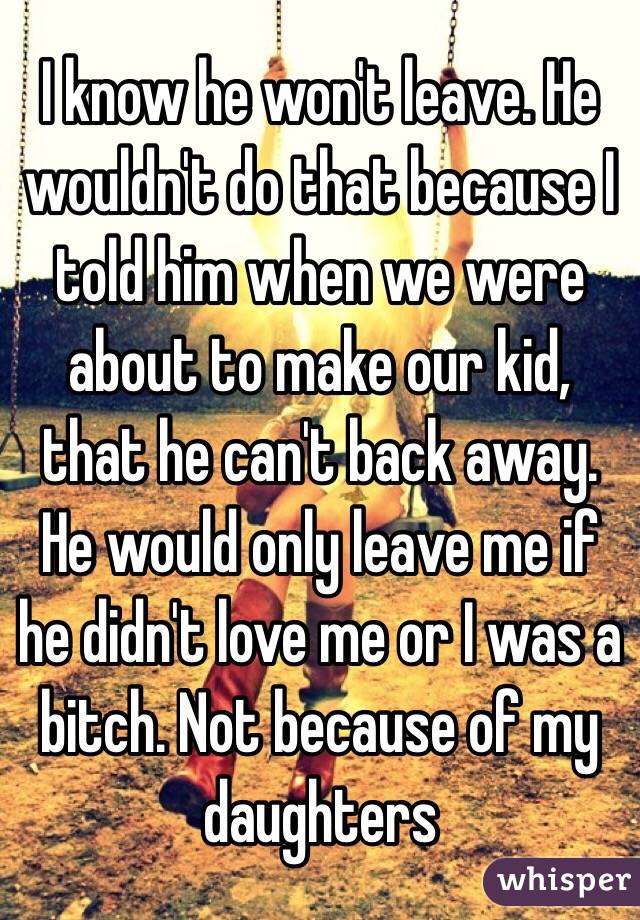 I know he won't leave. He wouldn't do that because I told him when we were about to make our kid, that he can't back away. He would only leave me if he didn't love me or I was a bitch. Not because of my daughters