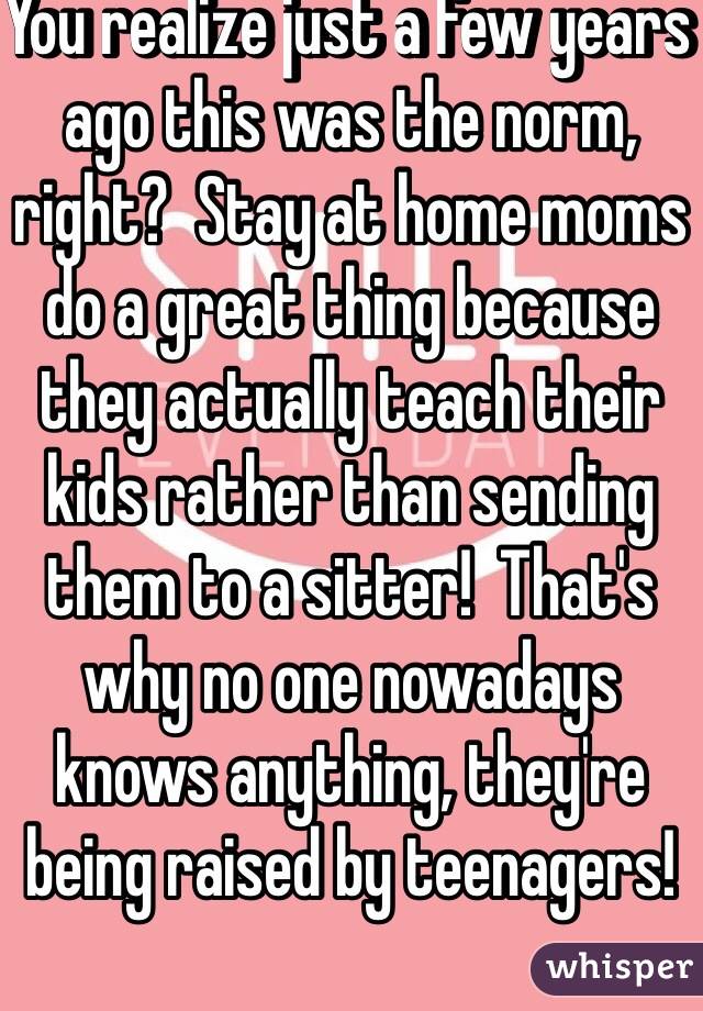 You realize just a few years ago this was the norm, right?  Stay at home moms do a great thing because they actually teach their kids rather than sending them to a sitter!  That's why no one nowadays knows anything, they're being raised by teenagers!