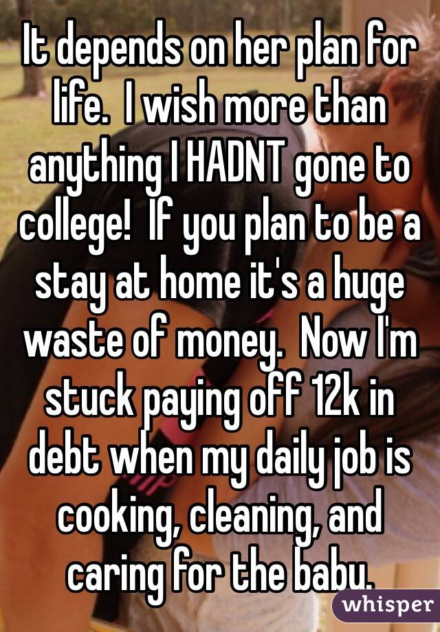 It depends on her plan for life.  I wish more than anything I HADNT gone to college!  If you plan to be a stay at home it's a huge waste of money.  Now I'm stuck paying off 12k in debt when my daily job is cooking, cleaning, and caring for the baby.