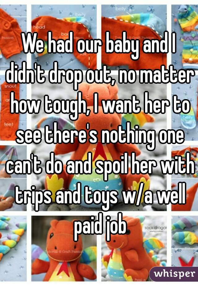 We had our baby and I didn't drop out, no matter how tough, I want her to see there's nothing one can't do and spoil her with trips and toys w/a well paid job