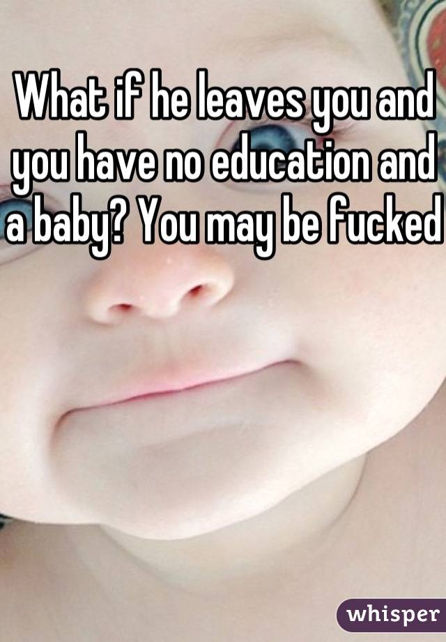 What if he leaves you and you have no education and a baby? You may be fucked